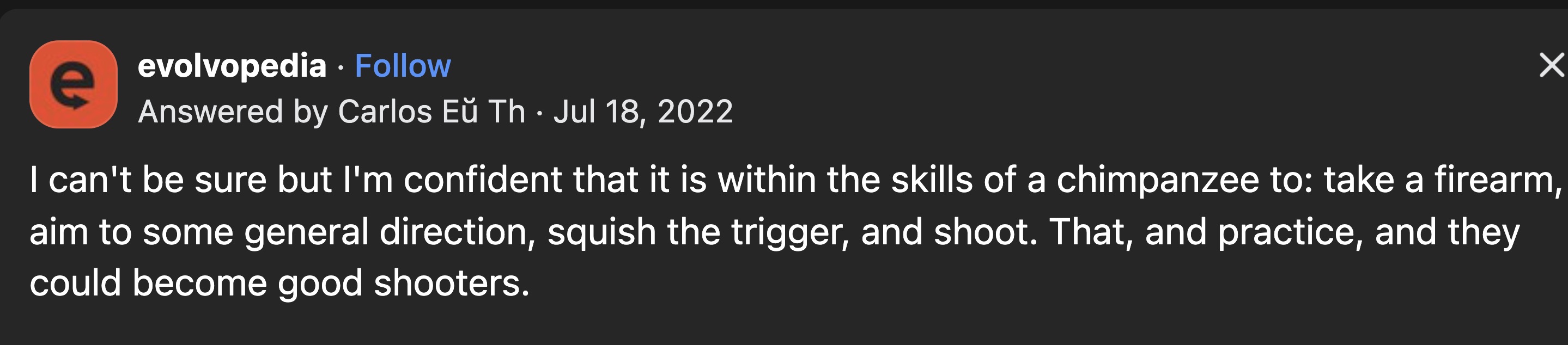 screenshot - evolvopedia Answered by Carlos E Th I can't be sure but I'm confident that it is within the skills of a chimpanzee to take a firearm, aim to some general direction, squish the trigger, and shoot. That, and practice, and they could become good